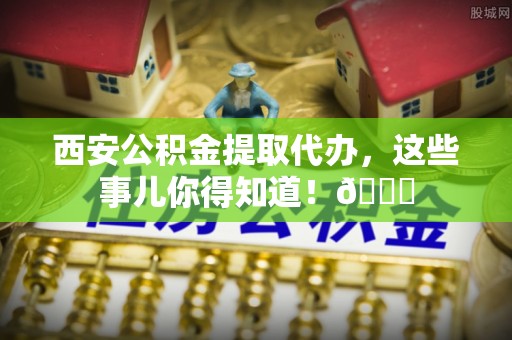 浈江西安公积金提取代办，这些事儿你得知道！😎